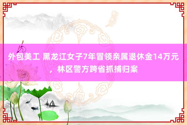 外包美工 黑龙江女子7年冒领亲属退休金14万元，林区警方跨省抓捕归案