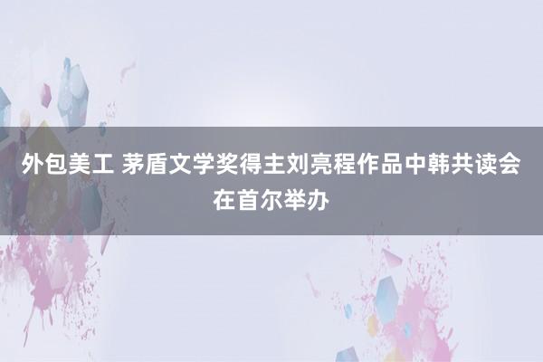 外包美工 茅盾文学奖得主刘亮程作品中韩共读会在首尔举办