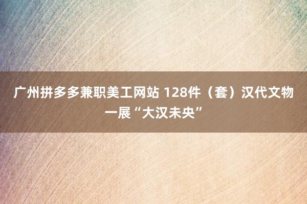 广州拼多多兼职美工网站 128件（套）汉代文物一展“大汉未央”