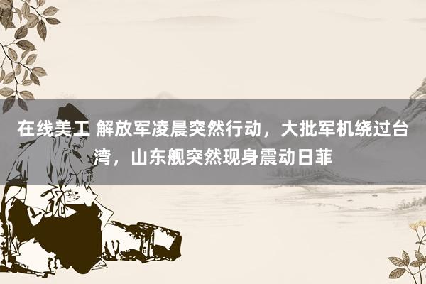 在线美工 解放军凌晨突然行动，大批军机绕过台湾，山东舰突然现身震动日菲