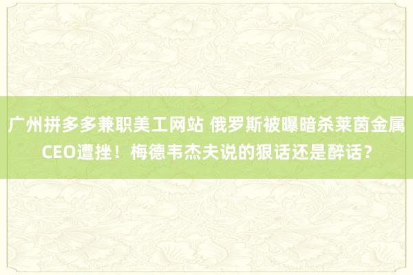 广州拼多多兼职美工网站 俄罗斯被曝暗杀莱茵金属CEO遭挫！梅德韦杰夫说的狠话还是醉话？