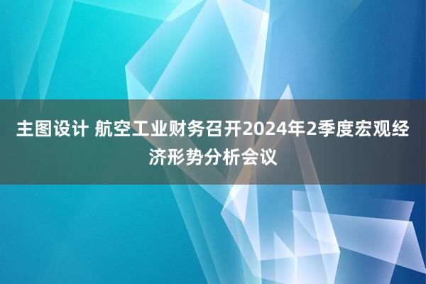 主图设计 航空工业财务召开2024年2季度宏观经济形势分析会议