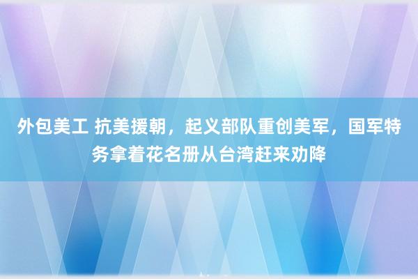 外包美工 抗美援朝，起义部队重创美军，国军特务拿着花名册从台湾赶来劝降