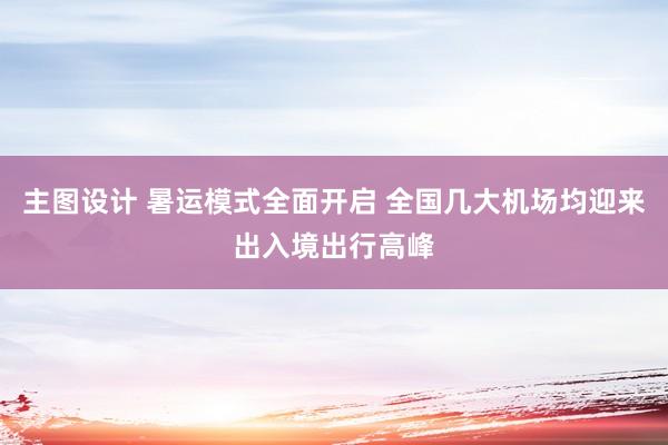 主图设计 暑运模式全面开启 全国几大机场均迎来出入境出行高峰