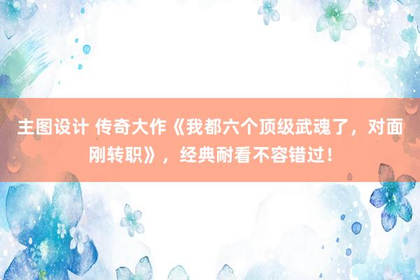 主图设计 传奇大作《我都六个顶级武魂了，对面刚转职》，经典耐看不容错过！