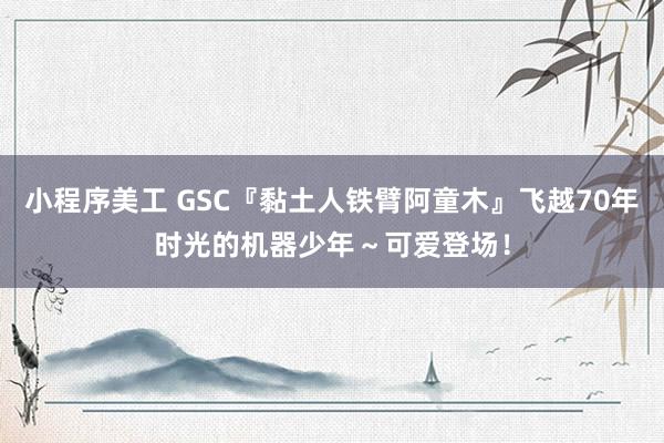 小程序美工 GSC『黏土人铁臂阿童木』飞越70年时光的机器少年～可爱登场！