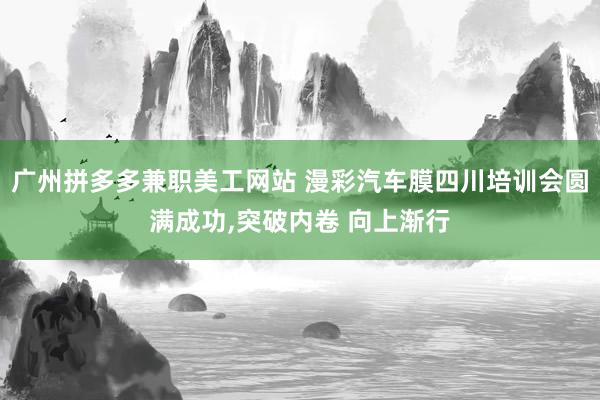 广州拼多多兼职美工网站 漫彩汽车膜四川培训会圆满成功,突破内卷 向上渐行