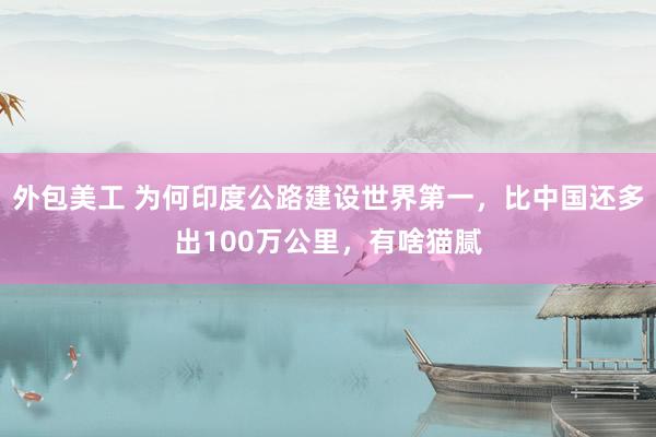 外包美工 为何印度公路建设世界第一，比中国还多出100万公里，有啥猫腻