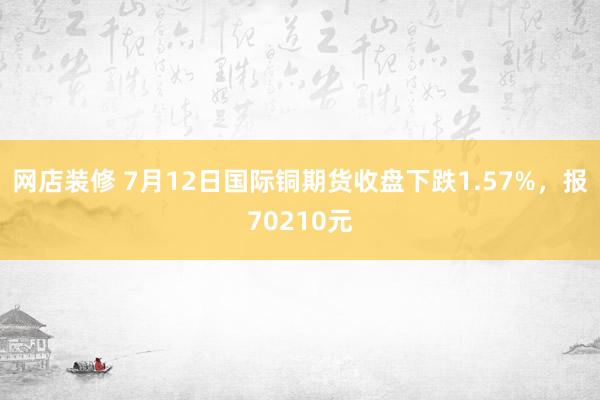 网店装修 7月12日国际铜期货收盘下跌1.57%，报70210元