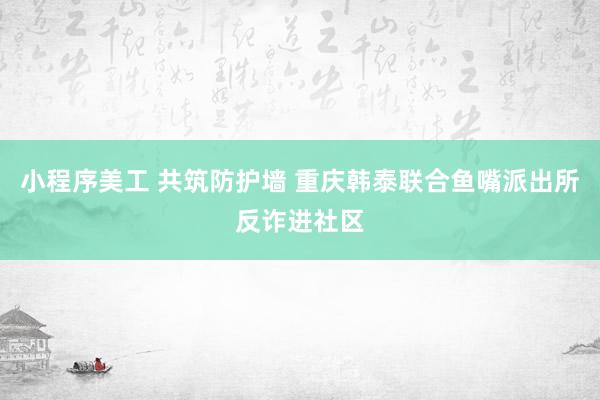 小程序美工 共筑防护墙 重庆韩泰联合鱼嘴派出所反诈进社区