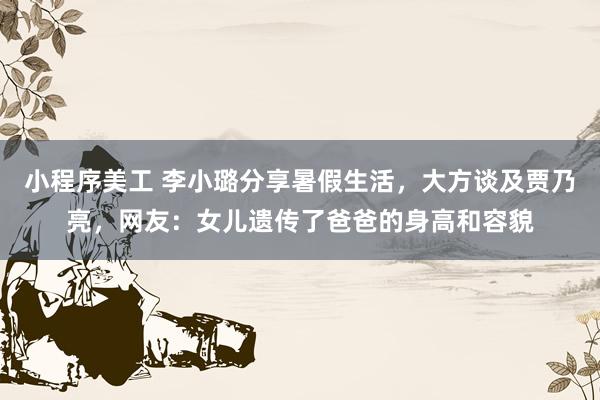 小程序美工 李小璐分享暑假生活，大方谈及贾乃亮，网友：女儿遗传了爸爸的身高和容貌