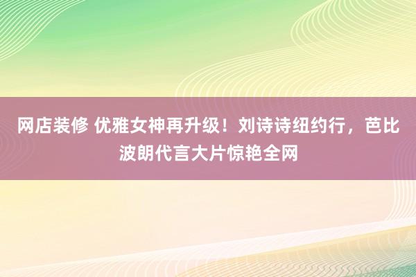 网店装修 优雅女神再升级！刘诗诗纽约行，芭比波朗代言大片惊艳全网