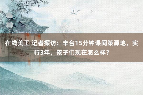 在线美工 记者探访：丰台15分钟课间策源地，实行3年，孩子们现在怎么样？