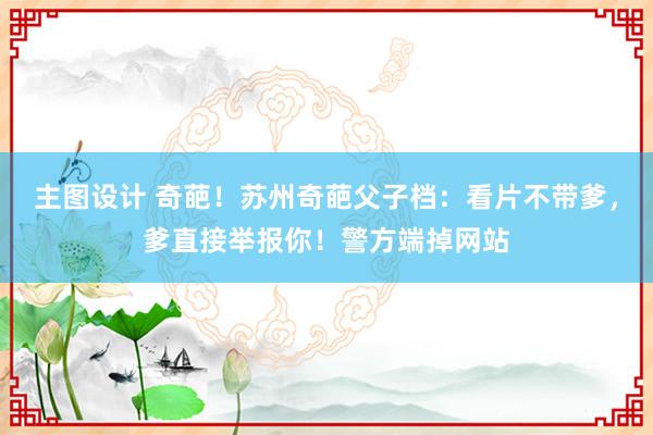 主图设计 奇葩！苏州奇葩父子档：看片不带爹，爹直接举报你！警方端掉网站