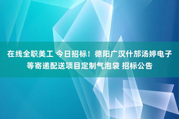 在线全职美工 今日招标！德阳广汉什邡汤婷电子等寄递配送项目定制气泡袋 招标公告