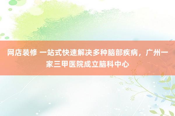 网店装修 一站式快速解决多种脑部疾病，广州一家三甲医院成立脑科中心