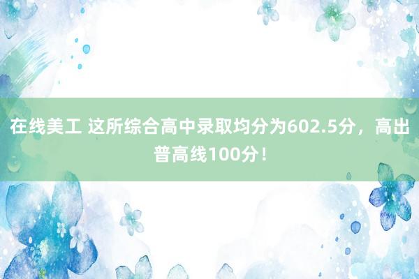 在线美工 这所综合高中录取均分为602.5分，高出普高线100分！