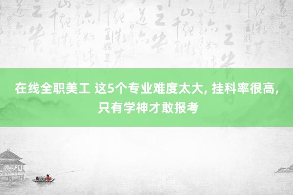 在线全职美工 这5个专业难度太大, 挂科率很高, 只有学神才敢报考