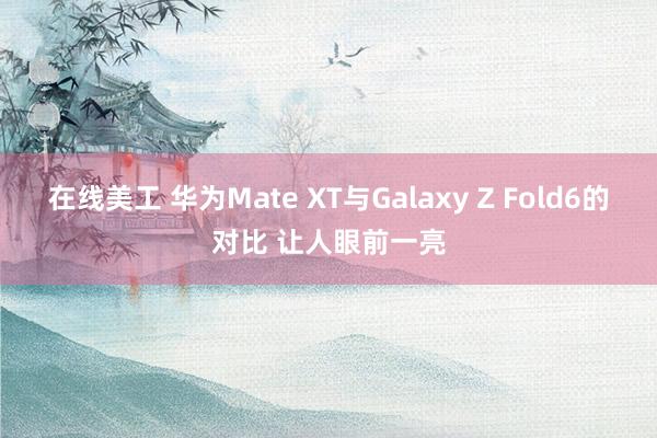 在线美工 华为Mate XT与Galaxy Z Fold6的对比 让人眼前一亮