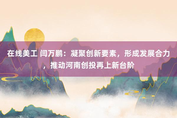 在线美工 闫万鹏：凝聚创新要素，形成发展合力，推动河南创投再上新台阶