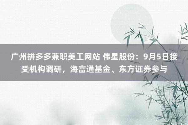 广州拼多多兼职美工网站 伟星股份：9月5日接受机构调研，海富通基金、东方证券参与