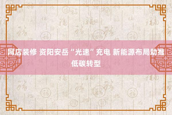 网店装修 资阳安岳“光速”充电 新能源布局助推低碳转型