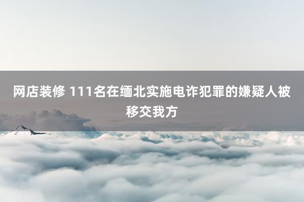 网店装修 111名在缅北实施电诈犯罪的嫌疑人被移交我方