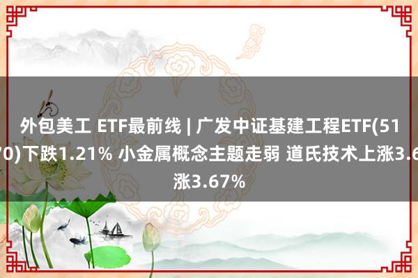 外包美工 ETF最前线 | 广发中证基建工程ETF(516970)下跌1.21% 小金属概念主题走弱 道氏技术上涨3.67%