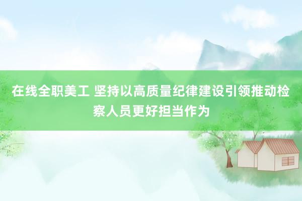 在线全职美工 坚持以高质量纪律建设引领推动检察人员更好担当作为