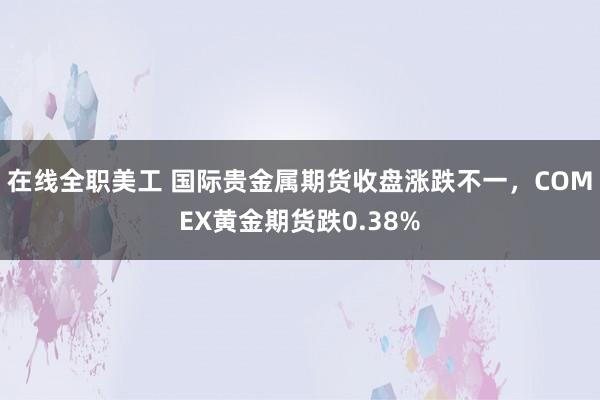 在线全职美工 国际贵金属期货收盘涨跌不一，COMEX黄金期货跌0.38%