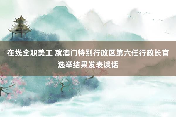 在线全职美工 就澳门特别行政区第六任行政长官选举结果发表谈话