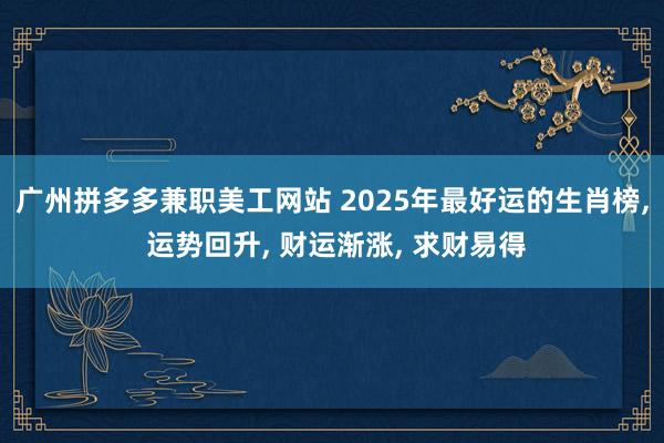 广州拼多多兼职美工网站 2025年最好运的生肖榜, 运势回升, 财运渐涨, 求财易得