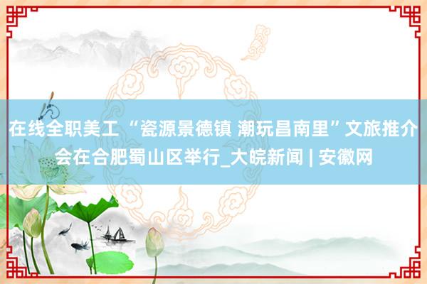 在线全职美工 “瓷源景德镇 潮玩昌南里”文旅推介会在合肥蜀山区举行_大皖新闻 | 安徽网